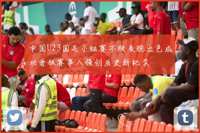 中国U23国足小组赛不败表现出色成功晋级赛事八强创历史新纪录