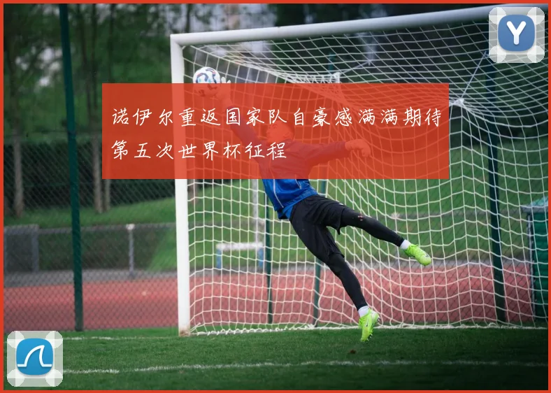 诺伊尔重返国家队自豪感满满期待第五次世界杯征程