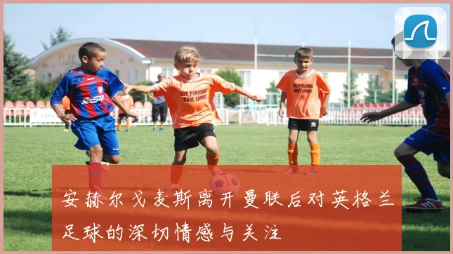 安赫尔戈麦斯离开曼联后对英格兰足球的深切情感与关注