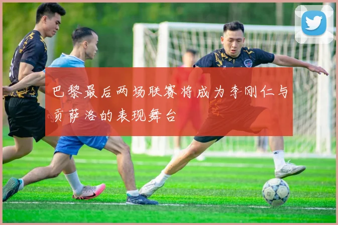 巴黎最后两场联赛将成为李刚仁与贡萨洛的表现舞台