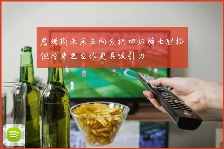 詹姆斯未来去向分析回归骑士轻松但与库里合作更具吸引力