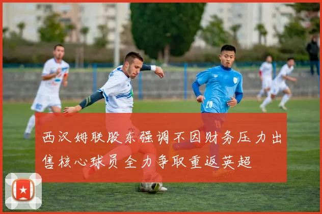 西汉姆联股东强调不因财务压力出售核心球员全力争取重返英超