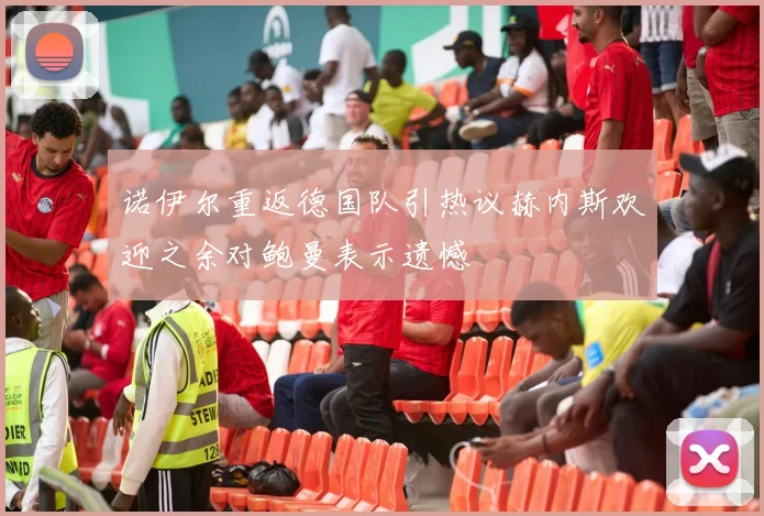 诺伊尔重返德国队引热议赫内斯欢迎之余对鲍曼表示遗憾