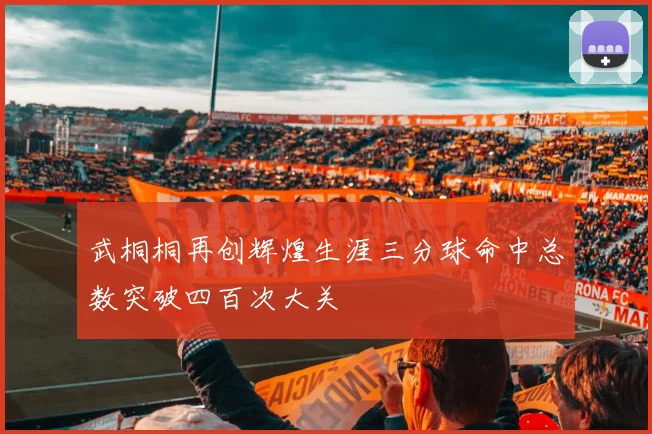 武桐桐再创辉煌生涯三分球命中总数突破四百次大关