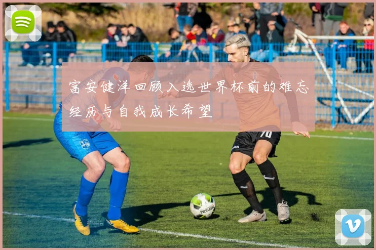 富安健洋回顾入选世界杯前的难忘经历与自我成长希望