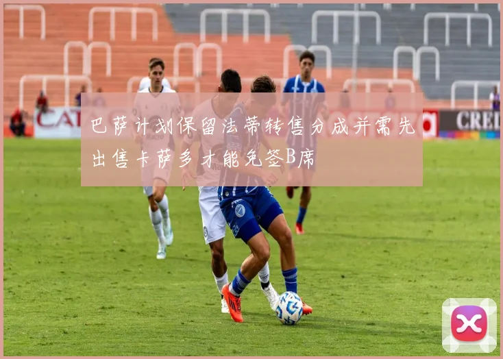 巴萨计划保留法蒂转售分成并需先出售卡萨多才能免签B席