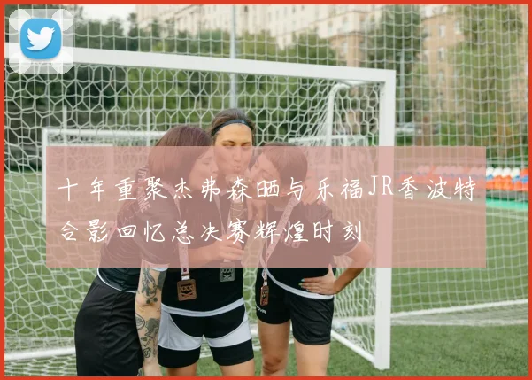 十年重聚杰弗森晒与乐福JR香波特合影回忆总决赛辉煌时刻