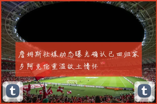 詹姆斯社媒动态曝光确认已回归家乡阿克伦重温故土情怀