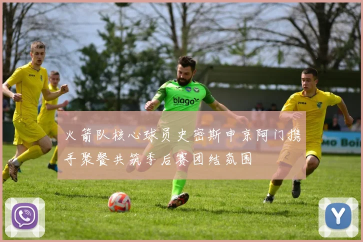 火箭队核心球员史密斯申京阿门携手聚餐共筑季后赛团结氛围
