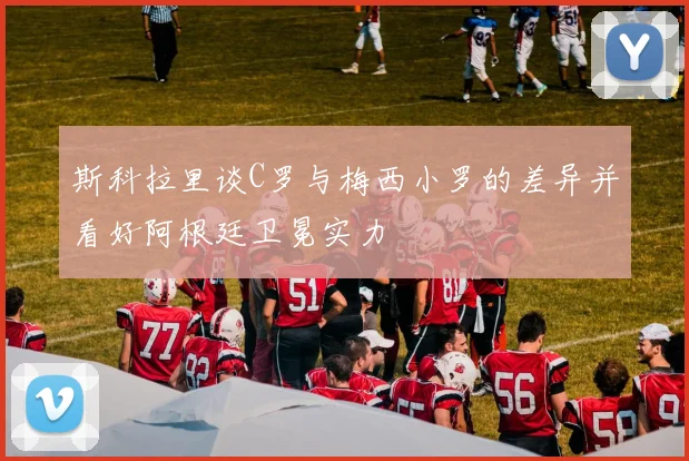 斯科拉里谈C罗与梅西小罗的差异并看好阿根廷卫冕实力
