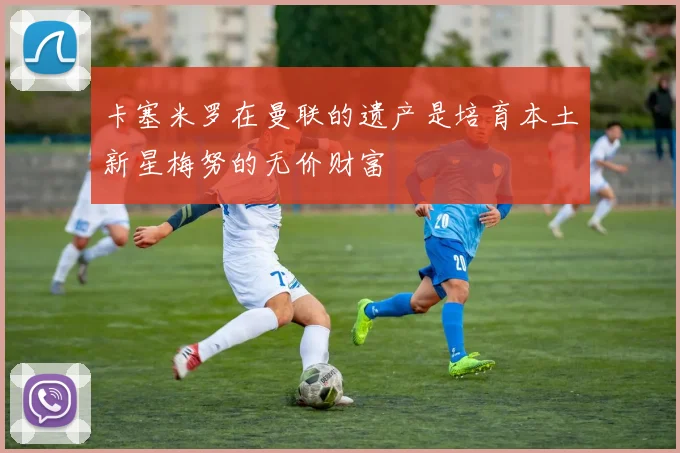 卡塞米罗在曼联的遗产是培育本土新星梅努的无价财富