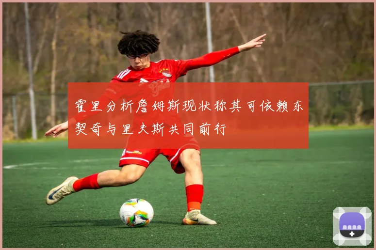 霍里分析詹姆斯现状称其可依赖东契奇与里夫斯共同前行