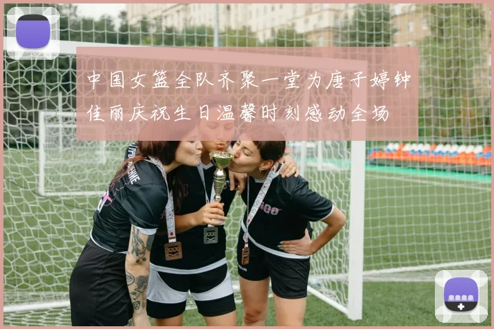 中国女篮全队齐聚一堂为唐子婷钟佳丽庆祝生日温馨时刻感动全场