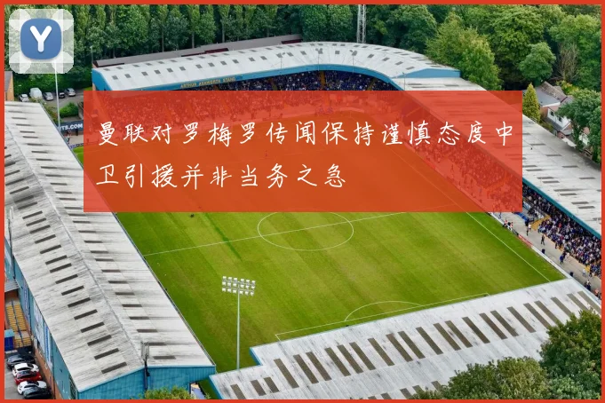曼联对罗梅罗传闻保持谨慎态度中卫引援并非当务之急