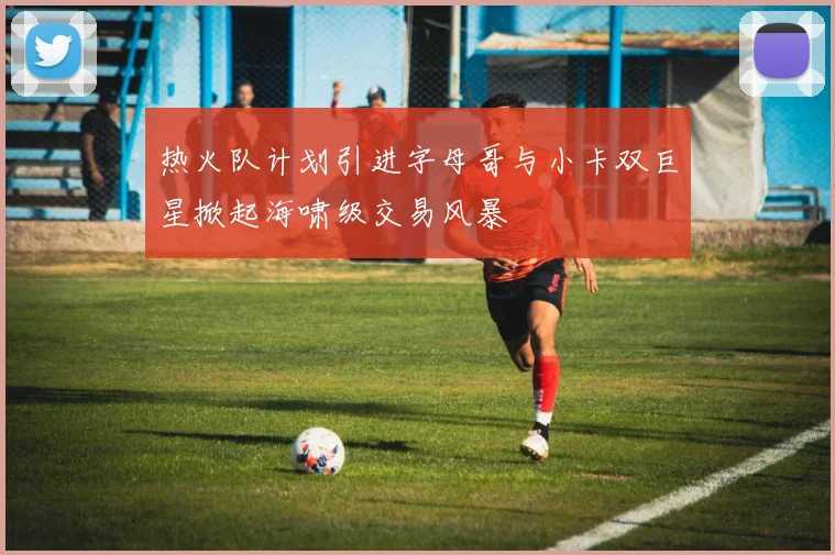 热火队计划引进字母哥与小卡双巨星掀起海啸级交易风暴