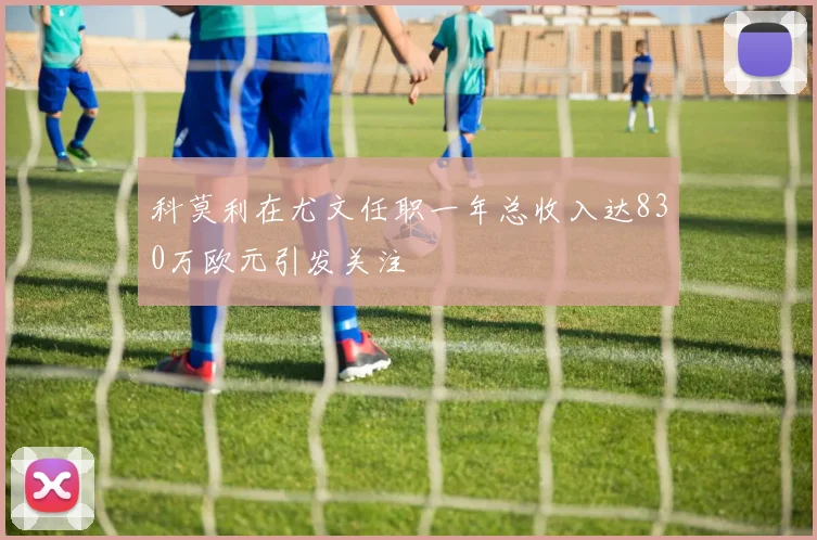 科莫利在尤文任职一年总收入达830万欧元引发关注