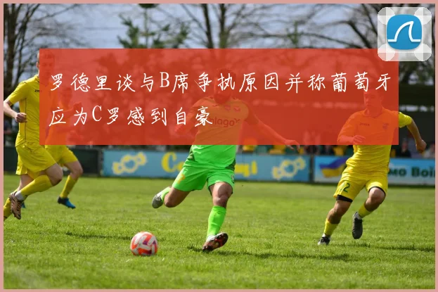罗德里谈与B席争执原因并称葡萄牙应为C罗感到自豪